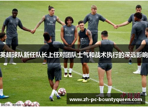 英超球队新任队长上任对团队士气和战术执行的深远影响 英超球队新任队长上任对团队士气和战术执行的深远影响