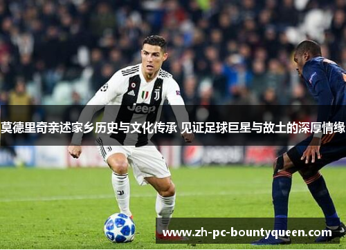 莫德里奇亲述家乡历史与文化传承 见证足球巨星与故土的深厚情缘 莫德里奇亲述家乡历史与文化传承 见证足球巨星与故土的深厚情缘