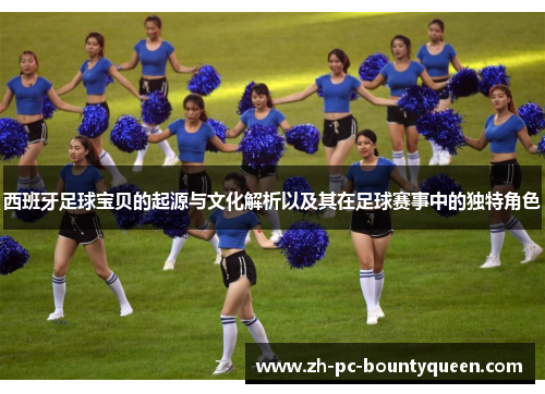 西班牙足球宝贝的起源与文化解析以及其在足球赛事中的独特角色