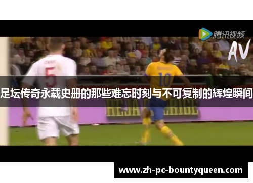 足坛传奇永载史册的那些难忘时刻与不可复制的辉煌瞬间 足坛传奇永载史册的那些难忘时刻与不可复制的辉煌瞬间