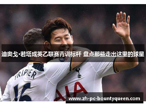 迪奥戈·若塔成英乙联赛青训标杆 盘点那些走出这里的球星 迪奥戈·若塔成英乙联赛青训标杆 盘点那些走出这里的球星