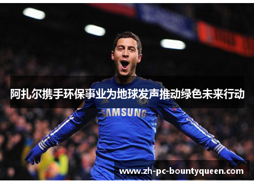 阿扎尔携手环保事业为地球发声推动绿色未来行动 阿扎尔携手环保事业为地球发声推动绿色未来行动