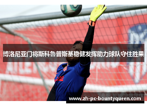博洛尼亚门将斯科鲁普斯基稳健发挥助力球队守住胜果 博洛尼亚门将斯科鲁普斯基稳健发挥助力球队守住胜果