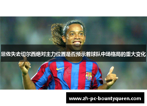 恩佐失去切尔西绝对主力位置是否预示着球队中场格局的重大变化 恩佐失去切尔西绝对主力位置是否预示着球队中场格局的重大变化