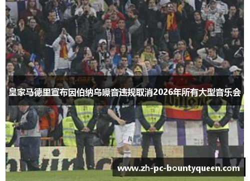 皇家马德里宣布因伯纳乌噪音违规取消2026年所有大型音乐会