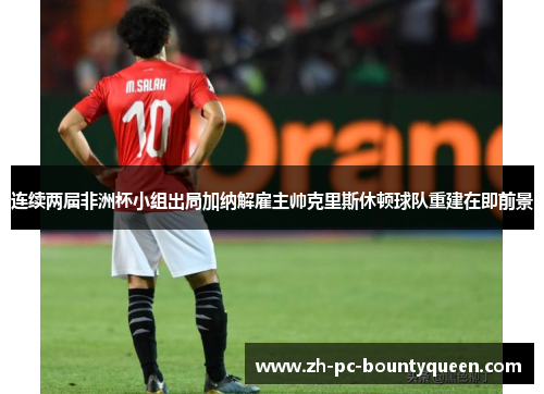 连续两届非洲杯小组出局加纳解雇主帅克里斯休顿球队重建在即前景