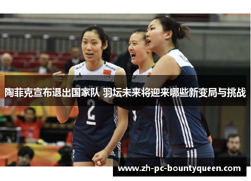 陶菲克宣布退出国家队 羽坛未来将迎来哪些新变局与挑战