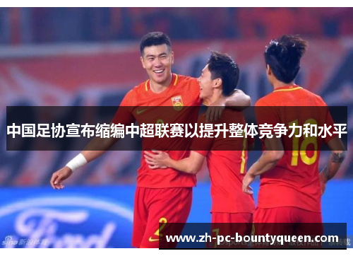 中国足协宣布缩编中超联赛以提升整体竞争力和水平