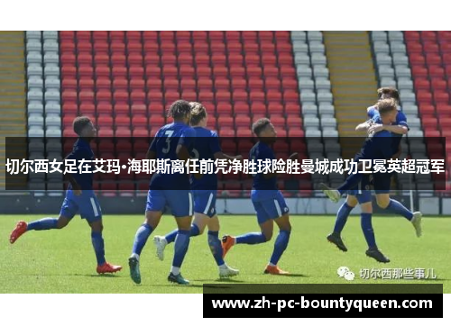 切尔西女足在艾玛·海耶斯离任前凭净胜球险胜曼城成功卫冕英超冠军 切尔西女足在艾玛·海耶斯离任前凭净胜球险胜曼城成功卫冕英超冠军