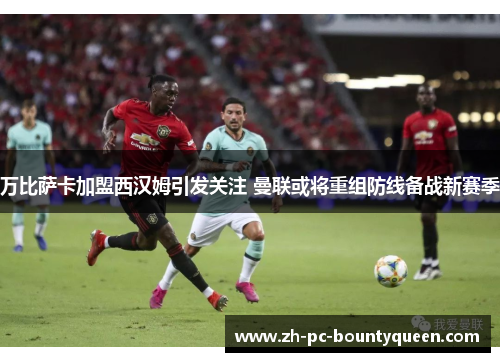万比萨卡加盟西汉姆引发关注 曼联或将重组防线备战新赛季